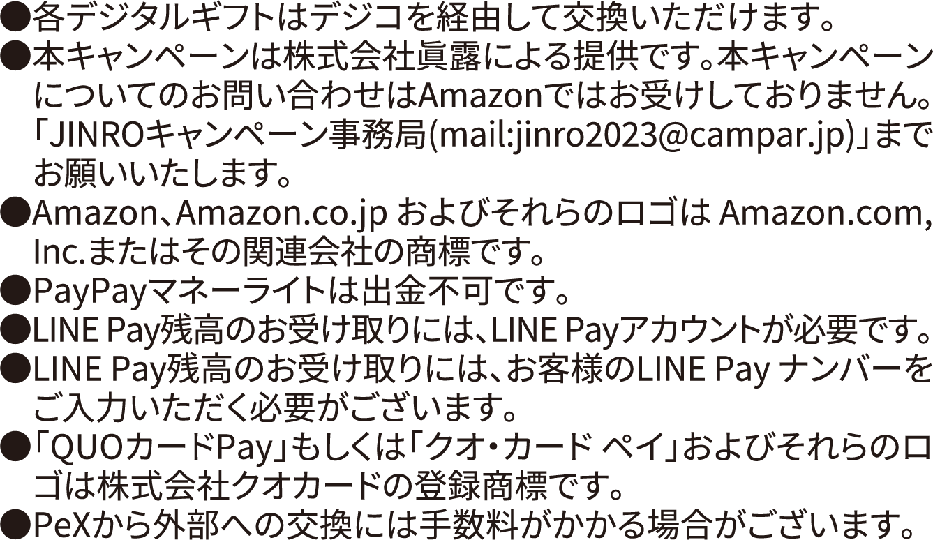 ●各デジタルギフトはデジコを経由して交換いただけます。 ●本キャンペーンは株式会社眞露による提供です。 本キャンペーンについてのお問い合わせはAmazonではお受けしておりません。「JINROキャンペーン事務局 (mail:jinro2023@campar.jp)」までお願いいたします。 ●Amazon、Amazon.co.jp およびそれらのロゴはAmazon.com, Inc.またはその関連会社の商標です。 ●PayPayマネーライトは出金不可です。 ●LINE Pay 残高のお受け取りには、LINE Payアカウントが必要です。LINE Pay残高のお受け取りには、お客様のLINE Pay ナンバーをご入力いただく必要がございます。「QUOカードPay」もしくは「クオ・カードペイ」 およびそれらのロゴは株式会社クオカードの登録商標です。 PeXから外部への交換には手数料がかかる場合がございます。